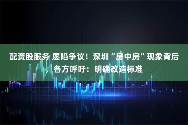 配资股服务 屡陷争议！深圳“房中房”现象背后，各方呼吁：明确改造标准