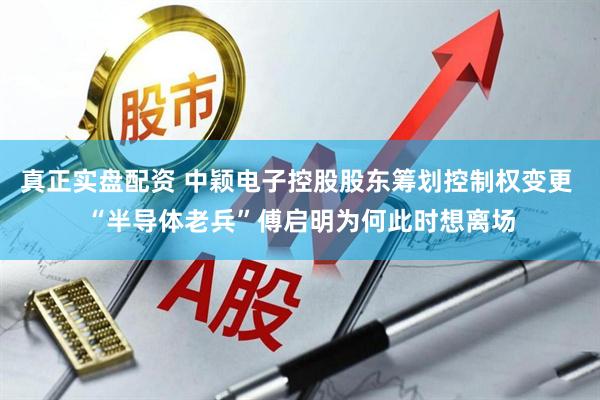 真正实盘配资 中颖电子控股股东筹划控制权变更 “半导体老兵”傅启明为何此时想离场