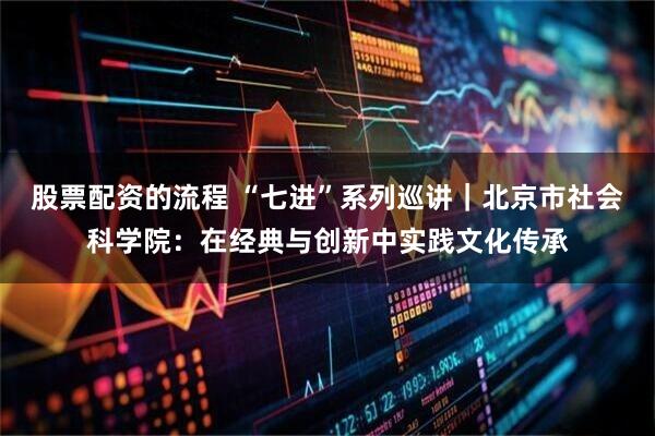 股票配资的流程 “七进”系列巡讲｜北京市社会科学院：在经典与创新中实践文化传承