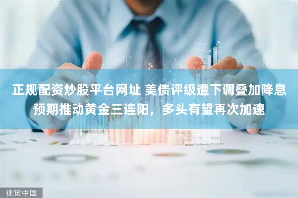 正规配资炒股平台网址 美债评级遭下调叠加降息预期推动黄金三连阳，多头有望再次加速