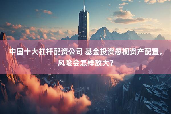 中国十大杠杆配资公司 基金投资忽视资产配置，风险会怎样放大？