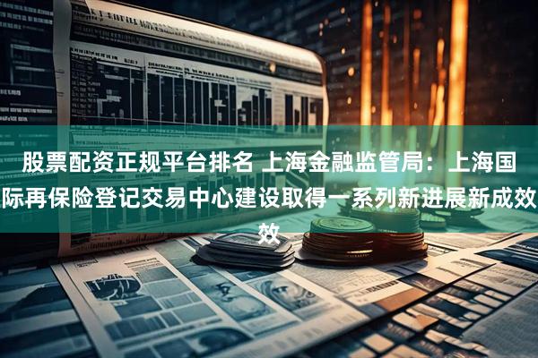 股票配资正规平台排名 上海金融监管局：上海国际再保险登记交易中心建设取得一系列新进展新成效