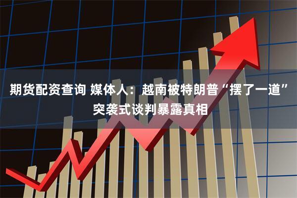 期货配资查询 媒体人：越南被特朗普“摆了一道” 突袭式谈判暴露真相